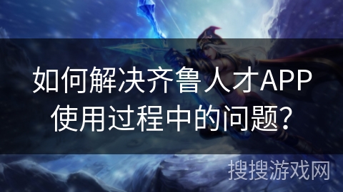 如何解决齐鲁人才APP使用过程中的问题？