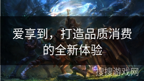 爱享到,打造品质消费的全新体验 爱享到,打造品质消费的全新体验