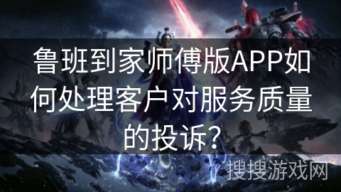 鲁班到家师傅版APP如何处理客户对服务质量的投诉？