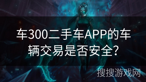 车300二手车APP的车辆交易是否安全？