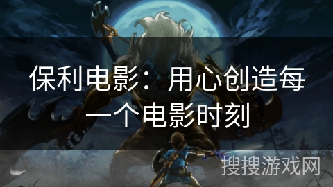 保利电影：用心创造每一个电影时刻