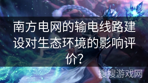 南方电网的输电线路建设对生态环境的影响评价? 南方电网的输电线路建设对生态环境的影响评价?