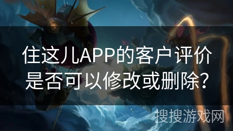 住这儿APP的客户评价是否可以修改或删除？
