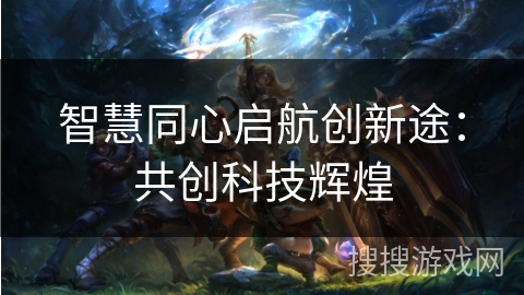 智慧同心启航创新途:共创科技辉煌 智慧同心启航创新途:共创科技辉煌
