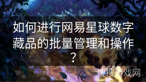 如何进行网易星球数字藏品的批量管理和操作? 如何进行网易星球数字藏品的批量管理和操作?