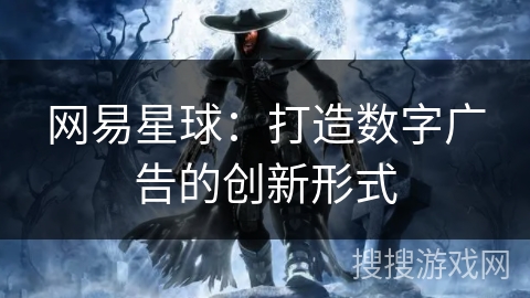 网易星球:打造数字广告的创新形式 网易星球:打造数字广告的创新形式