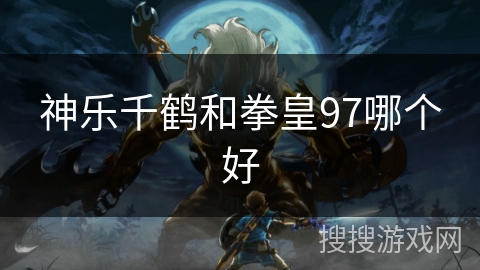 神乐千鹤和拳皇97哪个好 神乐千鹤和拳皇97哪个好