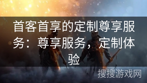 首客首享的定制尊享服务：尊享服务，定制体验