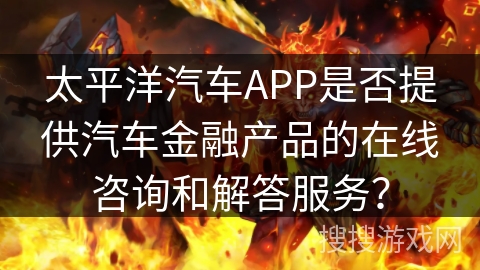 太平洋汽车APP是否提供汽车金融产品的在线咨询和解答服务？