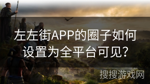 左左街APP的圈子如何设置为全平台可见? 左左街APP的圈子如何设置为全平台可见?