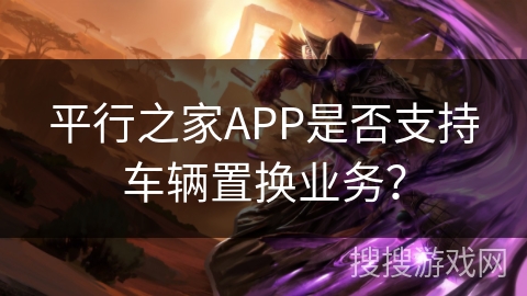 平行之家APP是否支持车辆置换业务？