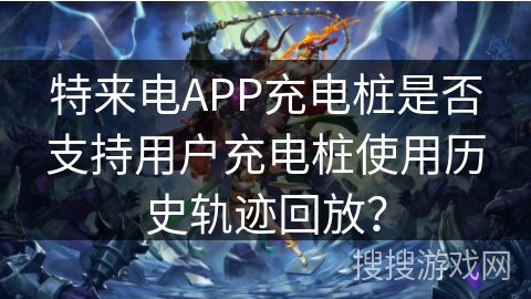 特来电APP充电桩是否支持用户充电桩使用历史轨迹回放？