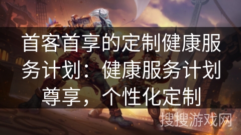 首客首享的定制健康服务计划:健康服务计划尊享,个性化定制 首客首享的定制健康服务计划:健康服务计划尊享,个性化定制