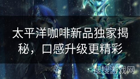 太平洋咖啡新品独家揭秘，口感升级更精彩