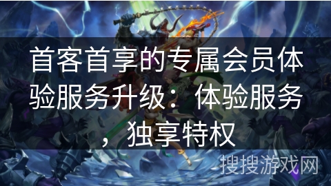 首客首享的专属会员体验服务升级：体验服务，独享特权