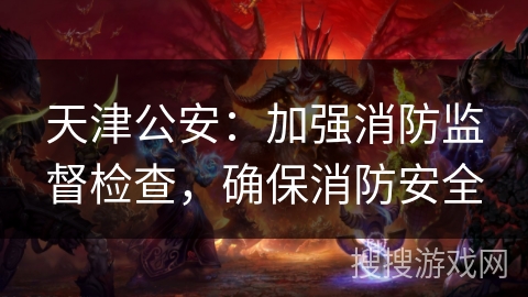 天津公安：加强消防监督检查，确保消防安全