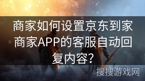 商家如何设置京东到家商家APP的客服自动回复内容？