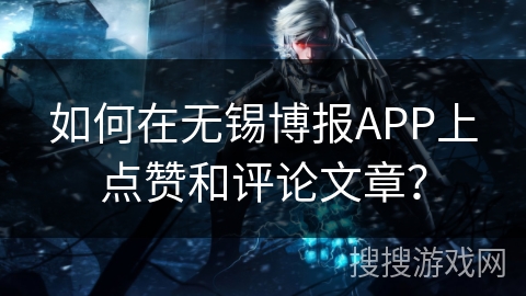 如何在无锡博报APP上点赞和评论文章？