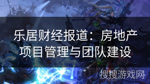 乐居财经报道：房地产项目管理与团队建设
