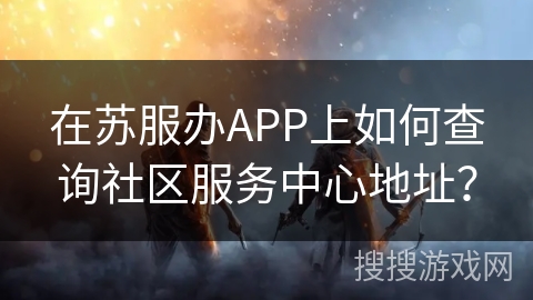 在苏服办APP上如何查询社区服务中心地址? 在苏服办APP上如何查询社区服务中心地址?