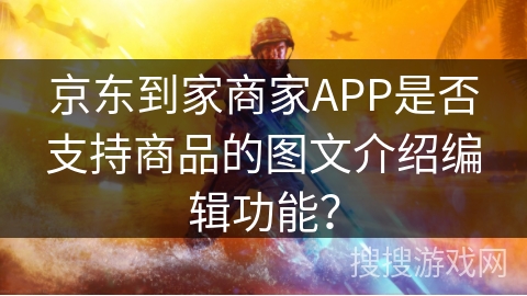 京东到家商家APP是否支持商品的图文介绍编辑功能？