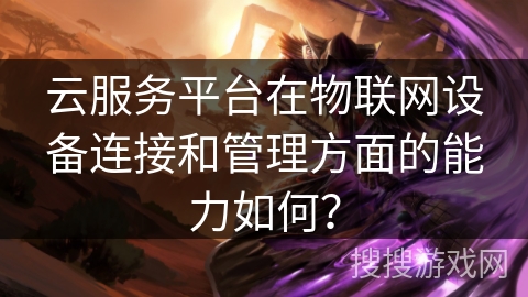 云服务平台在物联网设备连接和管理方面的能力如何？