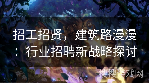 招工招贤,建筑路漫漫:行业招聘新战略探讨 招工招贤,建筑路漫漫:行业招聘新战略探讨
