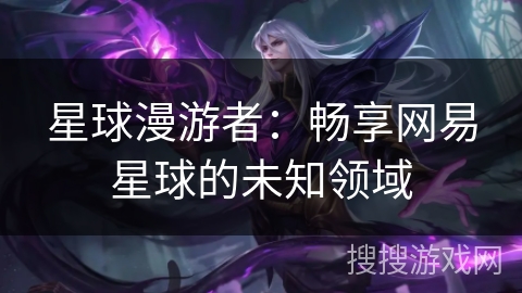 星球漫游者:畅享网易星球的未知领域 星球漫游者:畅享网易星球的未知领域