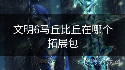 文明6马丘比丘在哪个拓展包