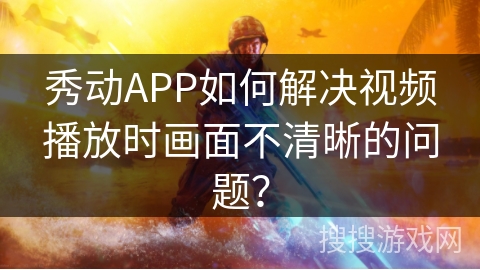 秀动APP如何解决视频播放时画面不清晰的问题？