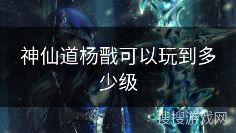 神仙道杨戬可以玩到多少级 神仙道杨戬可以玩到多少级