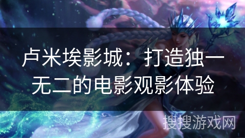 卢米埃影城:打造独一无二的电影观影体验 卢米埃影城:打造独一无二的电影观影体验