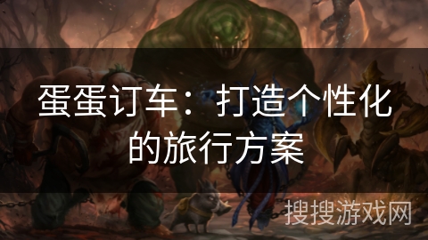 蛋蛋订车:打造个性化的旅行方案 蛋蛋订车:打造个性化的旅行方案