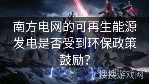 南方电网的可再生能源发电是否受到环保政策鼓励? 南方电网的可再生能源发电是否受到环保政策鼓励?