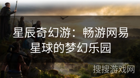 星辰奇幻游:畅游网易星球的梦幻乐园 星辰奇幻游:畅游网易星球的梦幻乐园