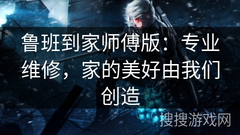 鲁班到家师傅版：专业维修，家的美好由我们创造