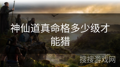 神仙道真命格多少级才能猎