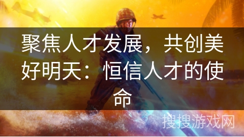 聚焦人才发展,共创美好明天:恒信人才的使命 聚焦人才发展,共创美好明天:恒信人才的使命