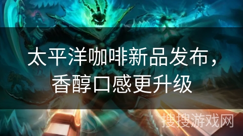 太平洋咖啡新品发布，香醇口感更升级