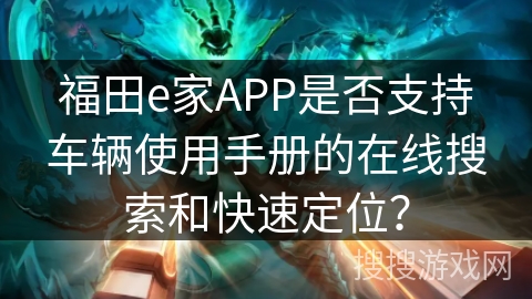 福田e家APP是否支持车辆使用手册的在线搜索和快速定位? 福田e家APP是否支持车辆使用手册的在线搜索和快速定位?