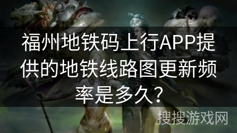 福州地铁码上行APP提供的地铁线路图更新频率是多久? 福州地铁码上行APP提供的地铁线路图更新频率是多久?