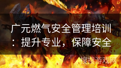 广元燃气安全管理培训:提升专业,保障安全 广元燃气安全管理培训:提升专业,保障安全