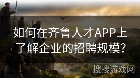 如何在齐鲁人才APP上了解企业的招聘规模？