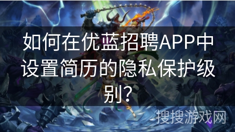 如何在优蓝招聘APP中设置简历的隐私保护级别? 如何在优蓝招聘APP中设置简历的隐私保护级别?