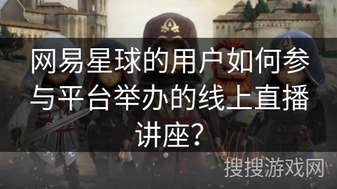 网易星球的用户如何参与平台举办的线上直播讲座？