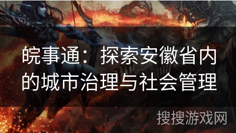 皖事通：探索安徽省内的城市治理与社会管理
