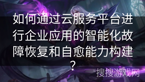 如何通过云服务平台进行企业应用的智能化故障恢复和自愈能力构建? 如何通过云服务平台进行企业应用的智能化故障恢复和自愈能力构建?