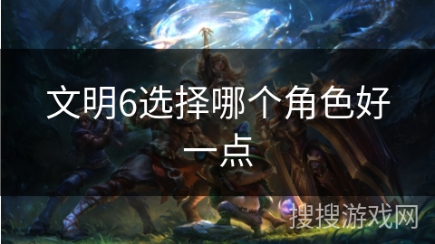 文明6选择哪个角色好一点 文明6选择哪个角色好一点
