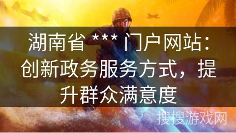 湖南省 *** 门户网站:创新政务服务方式,提升群众满意度 湖南省 *** 门户网站:创新政务服务方式,提升群众满意度