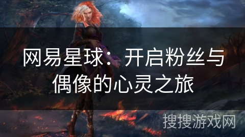网易星球:开启粉丝与偶像的心灵之旅 网易星球:开启粉丝与偶像的心灵之旅